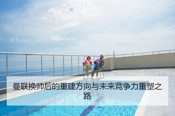 曼联换帅后的重建方向与未来竞争力重塑之路