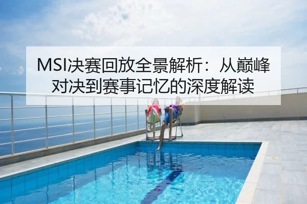 MSI决赛回放全景解析：从巅峰对决到赛事记忆的深度解读