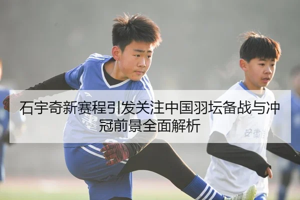 石宇奇新赛程引发关注中国羽坛备战与冲冠前景全面解析