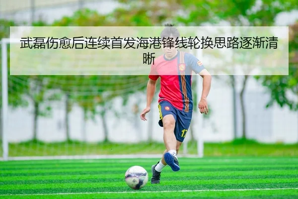 武磊伤愈后连续首发海港锋线轮换思路逐渐清晰