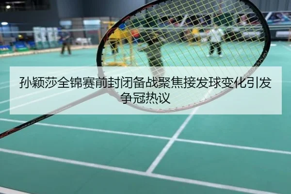 孙颖莎全锦赛前封闭备战聚焦接发球变化引发争冠热议