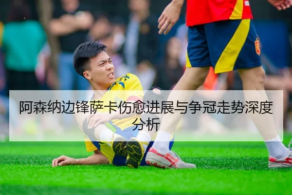 阿森纳边锋萨卡伤愈进展与争冠走势深度分析