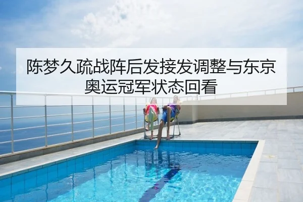 陈梦久疏战阵后发接发调整与东京奥运冠军状态回看
