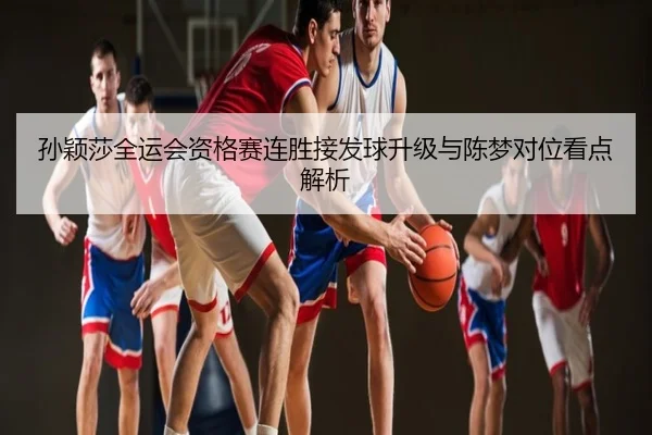 孙颖莎全运会资格赛连胜接发球升级与陈梦对位看点解析